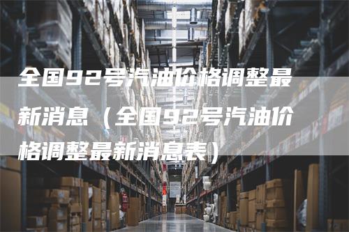 全国92号汽油价格调整最新消息(全国92号汽油价格调整最新消息表)