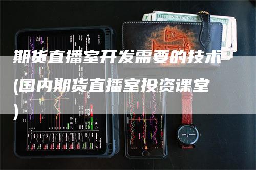 期货直播室开发需要的技术(国内期货直播室投资课堂)