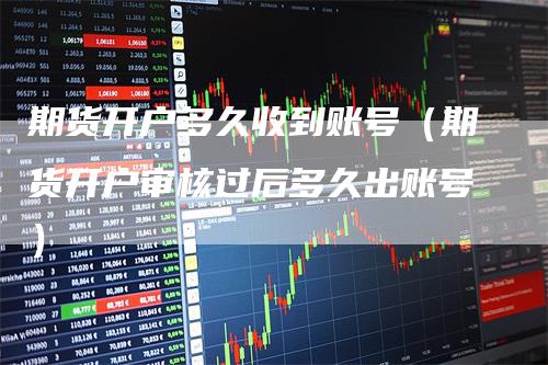 期货开户多久收到账号（期货开户审核过后多久出账号）