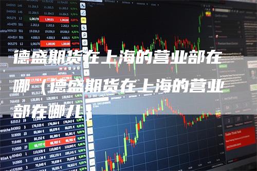 德盛期货在上海的营业部在哪（德盛期货在上海的营业部在哪儿）