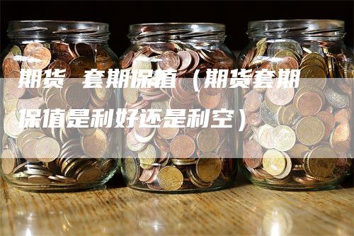 期货 套期保值（期货套期保值是利好还是利空）