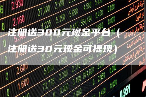 注册送300元现金平台(注册送30元现金可提现)