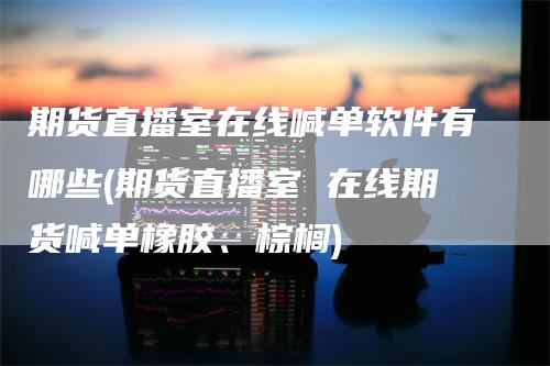 期货直播室在线喊单软件有哪些(期货直播室 在线期货喊单橡胶、棕榈)