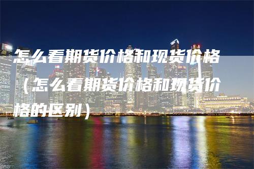 怎么看期货价格和现货价格（怎么看期货价格和现货价格的区别）