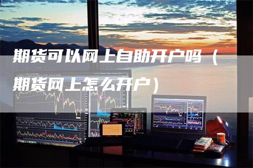 期货可以网上自助开户吗(期货网上怎么开户)
