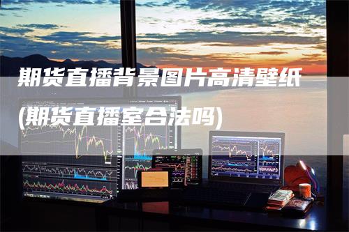 期货直播背景图片高清壁纸(期货直播室合法吗)