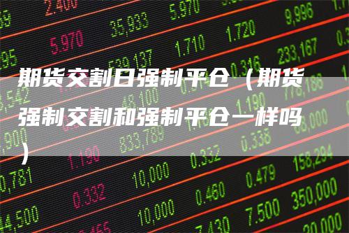 期货交割日强制平仓（期货强制交割和强制平仓一样吗）