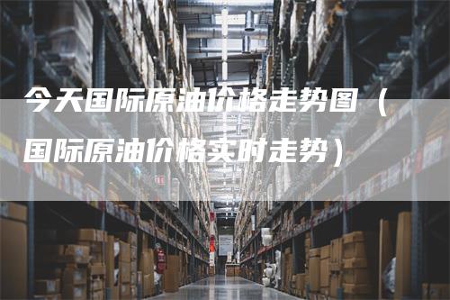 今天国际原油价格走势图(国际原油价格实时走势)