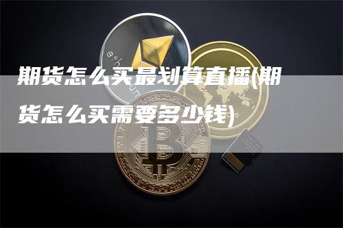 期货怎么买最划算直播(期货怎么买需要多少钱)