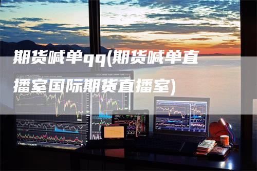 期货喊单qq(期货喊单直播室国际期货直播室)