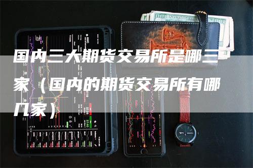 国内三大期货交易所是哪三家（国内的期货交易所有哪几家）