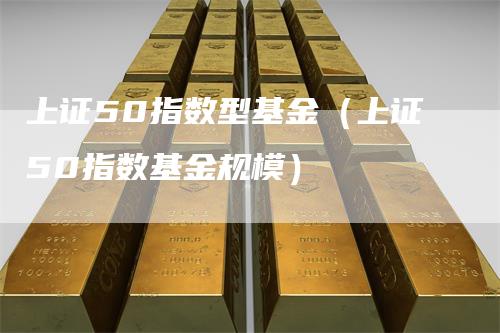 上证50指数型基金(上证50指数基金规模)