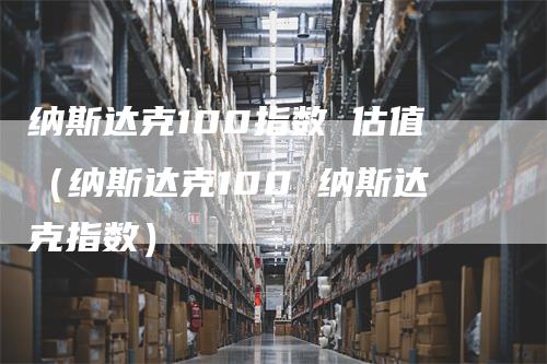 纳斯达克100指数 估值（纳斯达克100 纳斯达克指数）