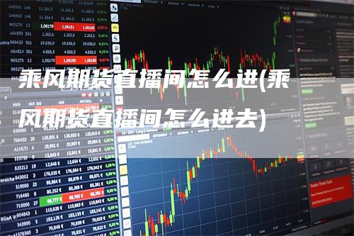 乘风期货直播间怎么进(乘风期货直播间怎么进去)