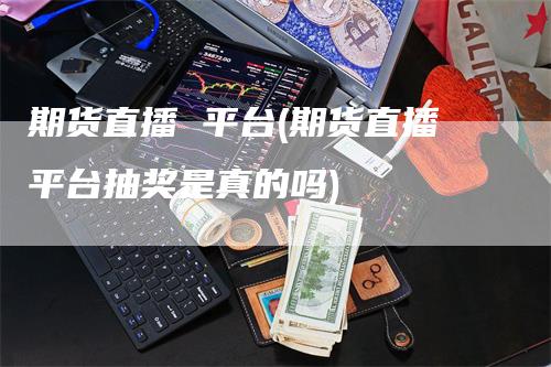 期货直播 平台(期货直播平台抽奖是真的吗)