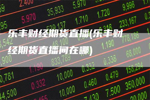 乐丰财经期货直播(乐丰财经期货直播间在哪)