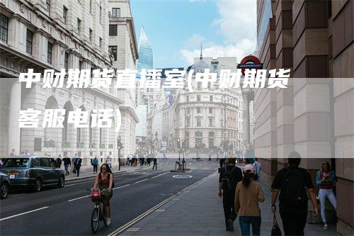 中财期货直播室(中财期货客服电话)