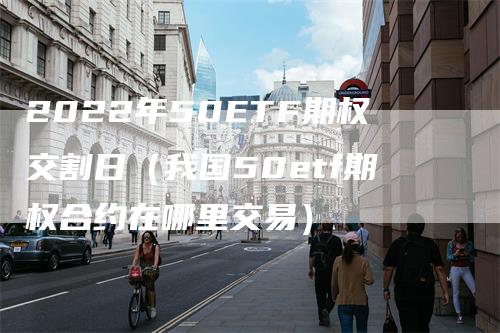 2022年50ETF期权交割日（我国50etf期权合约在哪里交易）