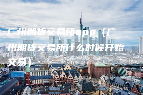 广州期货交易所app(广州期货交易所什么时候开始交易)