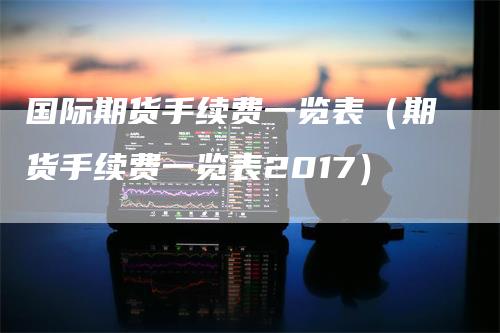国际期货手续费一览表(期货手续费一览表2017)