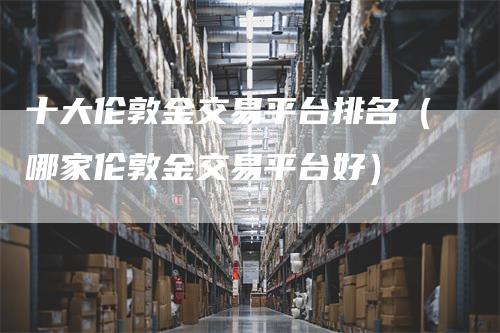 十大伦敦金交易平台排名（哪家伦敦金交易平台好）