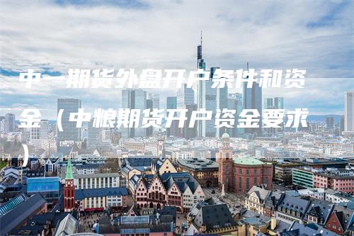 中一期货外盘开户条件和资金（中粮期货开户资金要求）