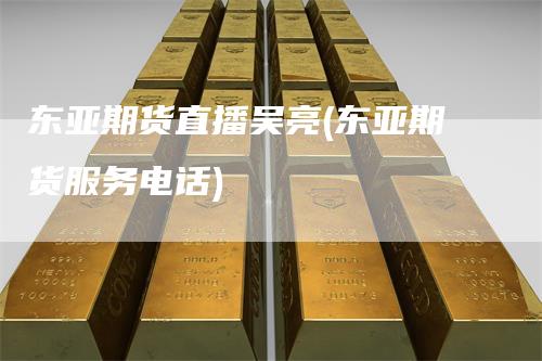 东亚期货直播吴亮(东亚期货服务电话)