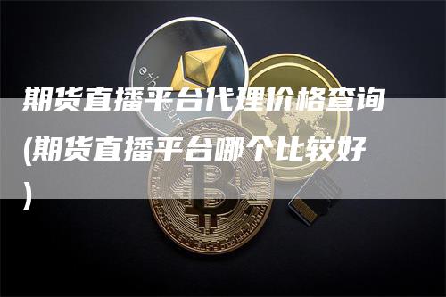 期货直播平台代理价格查询(期货直播平台哪个比较好)