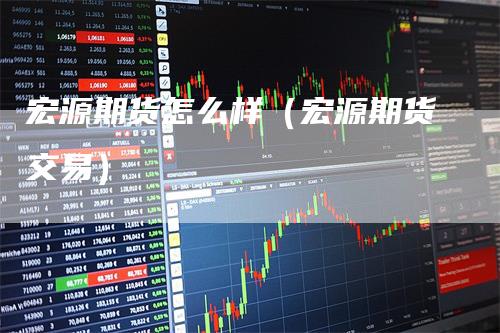 宏源期货怎么样(宏源期货交易)