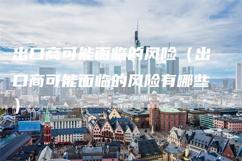 出口商可能面临的风险（出口商可能面临的风险有哪些）