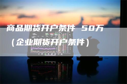 商品期货开户条件 50万（企业期货开户条件）