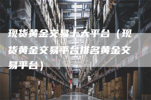 现货黄金交易十大平台(现货黄金交易平台排名黄金交易平台)