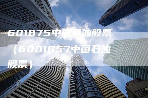 601875中国石油股票(6001857中国石油股票)