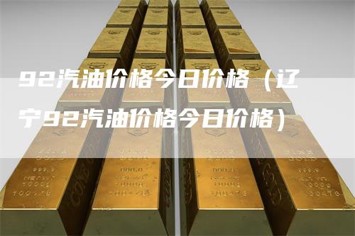 92汽油价格今日价格(辽宁92汽油价格今日价格)