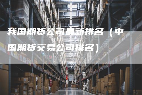 我国期货公司最新排名（中国期货交易公司排名）