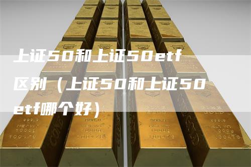 上证50和上证50etf区别(上证50和上证50etf哪个好)