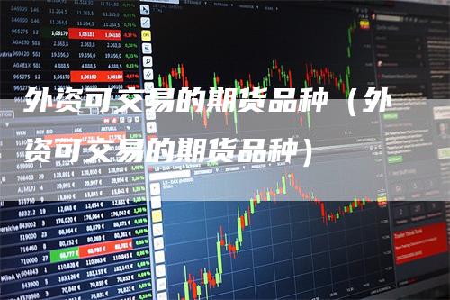 外资可交易的期货品种（外资可交易的期货品种）