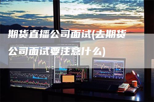 期货直播公司面试(去期货公司面试要注意什么)