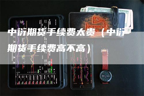 中衍期货手续费太贵（中衍期货手续费高不高）