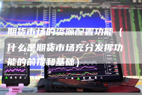 期货市场的资源配置功能(什么是期货市场充分发挥功能的前提和基础)