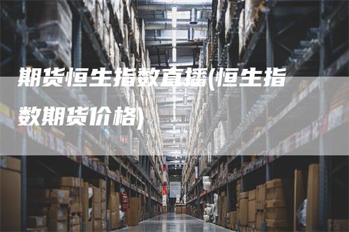 期货恒生指数直播(恒生指数期货价格)