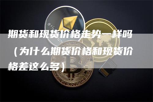 期货和现货价格走势一样吗（为什么期货价格和现货价格差这么多）