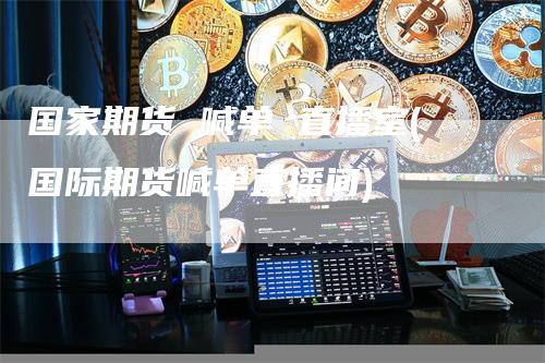 国家期货 喊单 直播室(国际期货喊单直播间)