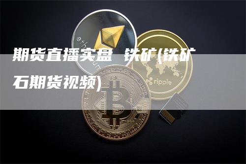 期货直播实盘 铁矿(铁矿石期货视频)