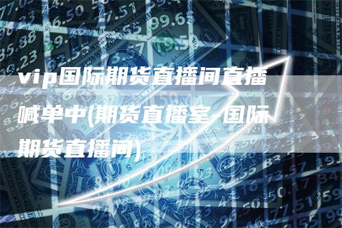 vip国际期货直播间直播喊单中(期货直播室-国际期货直播间)