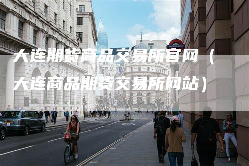 大连期货商品交易所官网(大连商品期货交易所网站)