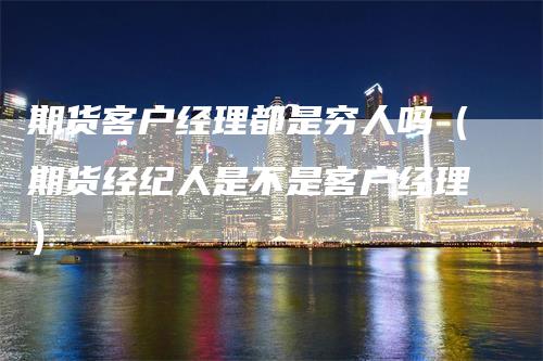 期货客户经理都是穷人吗（期货经纪人是不是客户经理）