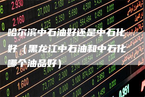 哈尔滨中石油好还是中石化好(黑龙江中石油和中石化哪个油品好)