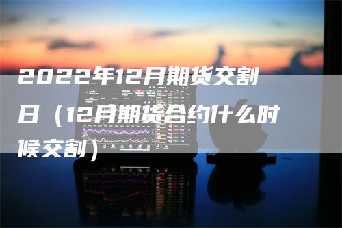2022年12月期货交割日（12月期货合约什么时候交割）