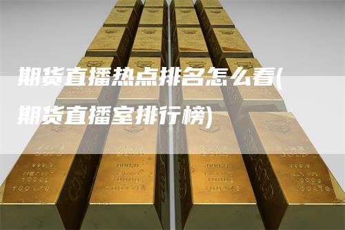 期货直播热点排名怎么看(期货直播室排行榜)